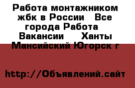 Работа монтажником жбк в России - Все города Работа » Вакансии   . Ханты-Мансийский,Югорск г.